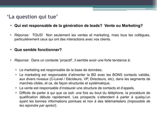 ‘La question qui tue’
 Qui est responsable de la génération de leads? Vente ou Marketing?
 Réponse: TOUS! Non seulement les ventes et marketing, mais tous les collègues,
particulièrement ceux qui ont des interactions avec vos clients.

 Que semble fonctionner?
 Réponse: Dans un contexte ‘proactif’, il semble avoir une forte tendance à:
 Le marketing est responsable de la base de données;
 Le marketing est responsable d’alimenter la BD avec les BONS contacts validés,
aux divers niveaux (C-Level / Décideurs, VP, Directeurs, etc), dans les segments de
marchés ciblés, et ce, de façon structurée et systématique.
 La vente est responsable d’instaurer une structure de contacts et d’appels.
 Difficile de parler à qui que ce soit: une fois au bout du téléphone, la procédure de
qualification débute rapidement. Les prospects s’attendent à parler à quelqu’un
ayant les bonnes informations pointues et non à des télémarketers (impossible de
les rejoindre par après!).

 