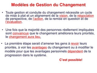 Modèles de Gestion du Changement
• Une fois que la majorité des personnes réellement impliquées
sont convaincus que le changement améliorera leurs priorités,
le changement aura lieu.
• La première étape serait d’amener les gens à revoir leurs
priorités, à voir les avantages du changement ou à modifier le
modèle pour que les avantages personnels dépendent de la
progression dans le système.
C’est possible!
• Toute gestion et conduite du changement nécessite un cycle
de mise à plat et un alignement de la vision, de la négociation
de perspective, de l’action, de la remise en question et de
l’évaluation.
 