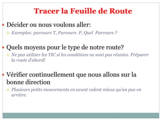 Tracer la Feuille de Route
 Décider ou nous voulons aller:
 Exemples: parcours T, Parcours P, Quel Parcours ?
 Quels moyens pour le type de notre route?
 Ne pas utiliser les TIC si les conditions ne sont pas réunies. Préparer
la route d’abord!
 Vérifier continuellement que nous allons sur la
bonne direction
 Plusieurs petits mouvements en avant valent mieux qu’un pas en
arrière.
 