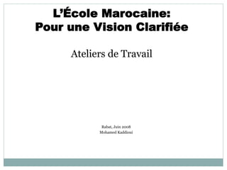 L’École Marocaine:
Pour une Vision Clarifiée
Ateliers de Travail
Rabat, Juin 2008
Mohamed Kaddioui
 