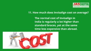 11. How much does Invisalign cost on average?
The normal cost of Invisalign in
India is regularly a lot higher than
standard braces, yet at the same
time less expensive than abroad.
 