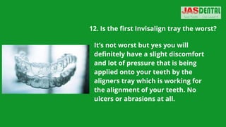 12. Is the first Invisalign tray the worst?
It’s not worst but yes you will
definitely have a slight discomfort
and lot of pressure that is being
applied onto your teeth by the
aligners tray which is working for
the alignment of your teeth. No
ulcers or abrasions at all.
 