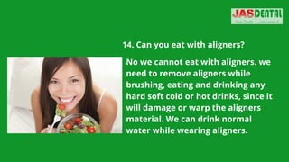 14. Can you eat with aligners?
No we cannot eat with aligners. we
need to remove aligners while
brushing, eating and drinking any
hard soft cold or hot drinks, since it
will damage or warp the aligners
material. We can drink normal
water while wearing aligners.
 