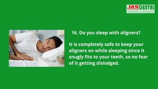 16. Do you sleep with aligners?
It is completely safe to keep your
aligners on while sleeping since it
snugly fits to your teeth, so no fear
of it getting dislodged.
 