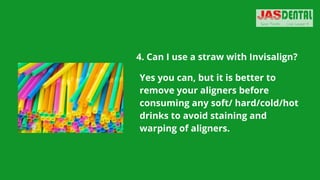 4. Can I use a straw with Invisalign?


Yes you can, but it is better to
remove your aligners before
consuming any soft/ hard/cold/hot
drinks to avoid staining and
warping of aligners.
 