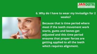 6. Why do I have to wear my Invisalign for 2
weeks?
Because that is time period where
most if the teeth movement work
starts, gums and bones get
adjusted and this time period
ensures that proper forces are
getting applied to all the teeth
which requires alignment.
 