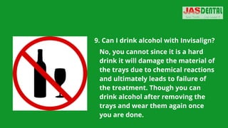 9. Can I drink alcohol with Invisalign?


No, you cannot since it is a hard
drink it will damage the material of
the trays due to chemical reactions
and ultimately leads to failure of
the treatment. Though you can
drink alcohol after removing the
trays and wear them again once
you are done.
 