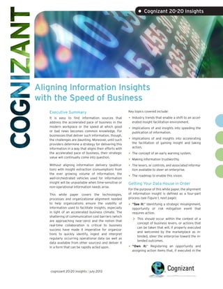Aligning Information Insights
with the Speed of Business
• Cognizant 20-20 Insights
Executive Summary
It is easy to find information sources that
address the accelerated pace of business in the
modern workplace or the speed at which good
or bad news becomes common knowledge. For
businesses that deliver such information, though,
the challenges are daunting. Moreover, until such
providers determine a strategy for delivering this
information in a way that aligns their efforts with
the accelerated pace of business, their strategic
value will continually come into question.
Without aligning information delivery (publica-
tion) with insight extraction (consumption) from
the ever growing volume of information, the
well-orchestrated vehicles used for information
insight will be unavailable when time-sensitive or
non-operational information needs arise.
This white paper covers the technologies,
processes and organizational alignment needed
to help organizations ensure the viability of
information used to facilitate insights, especially
in light of an accelerated business climate. The
shattering of communication cost barriers (which
are approaching near-zero) and the notion that
real-time collaboration is critical to business
success have made it imperative for organiza-
tions to quickly identify, ingest and interpret
regularly occurring operational data (as well as
data available from other sources) and deliver it
in a form that can be rapidly acted upon.
Key topics covered include:
•	Industry trends that enable a shift to an accel-
erated insight facilitation environment.
•	Implications of and insights into speeding the
publication of information.
•	Implications of and insights into accelerating
the facilitation of gaining insight and taking
action.
•	The concept of an early warning system.
•	Making information trustworthy.
•	The levers, or controls, and associated informa-
tion available to steer an enterprise.
•	The roadmap to enable this vision.
Getting Your Data House in Order
For the purpose of this white paper, the alignment
of information insight is defined as a four-part
process (see Figure 1, next page):
•	“See it:” Identifying a strategic misalignment,
opportunity or risk mitigation event that
requires action.
>> This should occur within the context of a
concept of business levers, or actions that
can be taken that will, if properly executed
and welcomed by the marketplace as in-
tended, steer the enterprise toward the in-
tended outcomes.
•	“Own it:” Registering an opportunity and
assigning action items that, if executed in the
cognizant 20-20 insights | july 2013
 