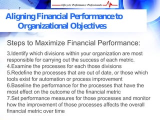 Aligning Financial Performance to
   Organizational Objectives

Steps to Maximize Financial Performance:
3.Identify which divisions within your organization are most
responsible for carrying out the success of each metric.
4.Examine the processes for each those divisions
5.Redefine the processes that are out of date, or those which
tools exist for automation or process improvement
6.Baseline the performance for the processes that have the
most effect on the outcome of the financial metric
7.Set performance measures for those processes and
monitor how the improvement of those processes affects the
overall financial metric over time
   FREE Performance Management Kit at www.performance-success.com
 