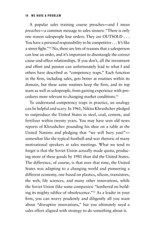 14  WE HAVE A PROBLEM
A popular sales training course preaches—and I mean
preaches—a common message to sales sinners: “There is only
one reason salespeople lose orders: They are OUTSOLD . . .
You have a personal responsibility to be competitive . . . It’s like
a street fight.”10
No, there are lots of reasons that a salesperson
can lose an order, and it’s important to disentangle the correct
cause-and-effect relationships. If you don’t, all the investment
and effort and passion can unfortunately lead to what I and
others have described as “competency traps.” Each function
in the firm, including sales, gets better at routines within its
domain, but these same routines keep the firm, and its top
team as well as salespeople, from gaining experience with pro-
cedures more relevant to changing market conditions.11
To understand competency traps in practice, an analogy
can be helpful and scary. In 1961, Nikita Khrushchev pledged
to outproduce the United States in steel, coal, cement, and
fertilizer within twenty years. You may have seen old news
reports of Khrushchev pounding his shoe on a table at the
United Nations and pledging that “we will bury you!”—
somewhat like the typical football-and-war rhetoric of many
motivational speakers at sales meetings. What we tend to
forget is that the Soviet Union actually made quota, produc-
ing more of these goods by 1981 than did the United States.
The difference, of course, is that over that time, the United
States was adapting to a changing world and pioneering a
different economy, one based on plastics, silicon, transistors,
the web, life sciences, and many other innovations, while
the Soviet Union (like some companies) “lumbered on build-
ing its mighty edifice of obsolescence.”12
As a leader in your
firm, you can worry prudently and diligently all you want
about “disruptive innovations,” but you ultimately need a
sales effort aligned with strategy to do something about it.
Chapter_01.indd 14 02/06/14 11:21 AM
 