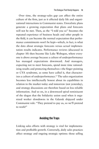 The Dialogue That Rarely Happens  15
Over time, the strategy-sales gap can affect the entire
­culture of the firm, just as it affected daily life and organi-
zational interactions in Communist states. Unrealistic plans
generate a growing expectation that plans and forecasts
will not be met. Then, as the “I told you so” becomes the
repeated experience of business heads and other people in
the field, it can become the normal expectation that perfor-
mance commitments won’t be kept—which, in fact, is what
the data about strategic forecasts versus actual implemen-
tation results indicates. Performance reviews (discussed in
chapter 10) then become like Lake Wobegon, where every-
one is above average because a culture of underperformance
has managed expectations downward. And managers,
expecting not to meet forecasts, spend more time rational-
izing results and protecting themselves—the finger-pointing
or CYA syndrome, as some have called it, that character-
izes a culture of underperformance.13
The sales organization
becomes less intellectually honest about its capabilities in
relation to the market today and tomorrow (not yesterday),
and strategy discussions are therefore based on less reliable
information. And so on, in a downward spiral reminiscent
of the slogan that the Solidarity union used when it orga-
nized worker slowdowns in the Gdansk shipyard under
Communist rule: “They pretend to pay us, so we’ll pretend
to work!”
Avoiding the Traps
Linking sales efforts with strategy is vital for implementa-
tion and profitable growth. Conversely, daily sales practices
affect strategy and ongoing strategic options: those selling
Chapter_01.indd 15 02/06/14 11:21 AM
 