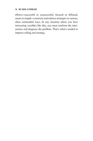 16  WE HAVE A PROBLEM
efforts—successful or unsuccessful, focused or ­diffused,
smart or stupid—constrain and redirect strategies in ­various,
often unintended ways. In any situation where you have
interacting variables like this, you must confront the inter-
actions and diagnose the problem. That’s what’s needed to
improve selling and strategy.
Chapter_01.indd 16 02/06/14 11:21 AM
 