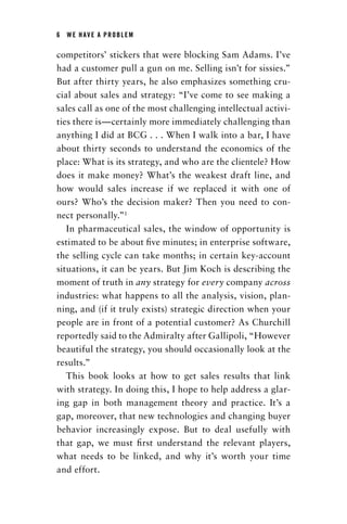 6  WE HAVE A PROBLEM
competitors’ stickers that were blocking Sam Adams. I’ve
had a customer pull a gun on me. Selling isn’t for sissies.”
But after thirty years, he also emphasizes something cru-
cial about sales and strategy: “I’ve come to see making a
sales call as one of the most challenging intellectual activi-
ties there is—certainly more immediately challenging than
anything I did at BCG . . . When I walk into a bar, I have
about thirty seconds to understand the economics of the
place: What is its strategy, and who are the clientele? How
does it make money? What’s the weakest draft line, and
how would sales increase if we replaced it with one of
ours? Who’s the decision maker? Then you need to con-
nect personally.”1
In pharmaceutical sales, the window of opportunity is
estimated to be about five minutes; in enterprise software,
the selling cycle can take months; in certain key-account
situations, it can be years. But Jim Koch is describing the
moment of truth in any strategy for every company across
industries: what happens to all the analysis, vision, plan-
ning, and (if it truly exists) strategic direction when your
people are in front of a potential customer? As Churchill
reportedly said to the Admiralty after Gallipoli, “However
beautiful the ­strategy, you should occasionally look at the
results.”
This book looks at how to get sales results that link
with strategy. In doing this, I hope to help address a glar-
ing gap in both management theory and practice. It’s a
gap, moreover, that new technologies and changing buyer
behavior increasingly expose. But to deal usefully with
that gap, we must first understand the relevant players,
what needs to be linked, and why it’s worth your time
and effort.
Chapter_01.indd 6 02/06/14 11:21 AM
 