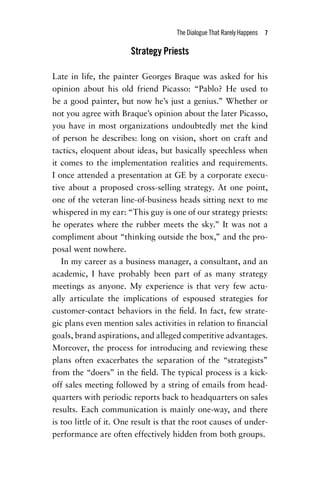 The Dialogue That Rarely Happens  7
Strategy Priests
Late in life, the painter Georges Braque was asked for his
opinion about his old friend Picasso: “Pablo? He used to
be a good painter, but now he’s just a genius.” Whether or
not you agree with Braque’s opinion about the later Picasso,
you have in most organizations undoubtedly met the kind
of person he describes: long on vision, short on craft and
tactics, eloquent about ideas, but basically speechless when
it comes to the implementation realities and requirements.
I once attended a presentation at GE by a corporate execu-
tive about a proposed cross-selling strategy. At one point,
one of the veteran line-of-business heads sitting next to me
whispered in my ear: “This guy is one of our strategy priests:
he operates where the rubber meets the sky.” It was not a
compliment about “thinking outside the box,” and the pro-
posal went nowhere.
In my career as a business manager, a consultant, and an
academic, I have probably been part of as many strategy
meetings as anyone. My experience is that very few actu-
ally articulate the implications of espoused strategies for
customer-contact behaviors in the field. In fact, few strate-
gic plans even mention sales activities in relation to financial
goals, brand aspirations, and alleged competitive advantages.
Moreover, the process for introducing and reviewing these
plans often exacerbates the separation of the “strategists”
from the “doers” in the field. The typical process is a kick-
off sales meeting followed by a string of emails from head-
quarters with periodic reports back to headquarters on sales
results. Each communication is mainly one-way, and there
is too little of it. One result is that the root causes of under-
performance are often effectively hidden from both groups.
Chapter_01.indd 7 02/06/14 11:21 AM
 