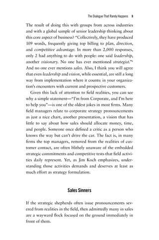 The Dialogue That Rarely Happens  9
The result of doing this with groups from across industries
and with a global sample of senior leadership thinking about
this core aspect of business? “Collectively, they have produced
109 words, frequently giving top billing to plan, direction,
and competitive advantage. In more than 2,000 responses,
only 2 had anything to do with people: one said leadership,
another visionary. No one has ever mentioned strategist.”6
And no one ever mentions sales. Also, I think you will agree
that even leadership and vision, while essential, are still a long
way from implementation where it counts: in your organiza-
tion’s encounters with current and prospective customers.
Given this lack of attention to field realities, you can see
why a simple statement—“I’m from Corporate, and I’m here
to help you”—is one of the oldest jokes in most firms. Many
field managers relate to corporate strategy pronouncements
as just a nice chart, another presentation, a vision that has
little to say about how sales should allocate money, time,
and people. Someone once defined a critic as a person who
knows the way but can’t drive the car. The fact is, in many
firms the top managers, removed from the realities of cus-
tomer contact, are often blithely unaware of the embedded
strategic commitments and competitive tests that field activi-
ties daily represent. Yet, as Jim Koch emphasizes, under-
standing those activities demands and deserves at least as
much effort as strategy formulation.
Sales Sinners
If the strategic shepherds often issue pronouncements sev-
ered from realities in the field, then admittedly many in sales
are a wayward flock focused on the ground immediately in
front of them.
Chapter_01.indd 9 02/06/14 11:21 AM
 