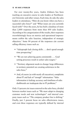 10  WE HAVE A PROBLEM
For over twenty-five years, Andris Zoltners has been
teaching an executive course to sales leaders at Northwest-
ern University and other venues. Each time, he asks the sales
leaders in attendance, “How do you know when you have a
successful sales force?” and “What issues are you currently
faced with?” Over the years, he has built a database of more
than 2,400 responses from more than 850 sales leaders.
According to his categorization of the results, their responses
overwhelmingly focus on metrics and operational improve-
ments within the sales function, independent of strategic
objectives.7
Some 84 percent of the responses cite current
selling efficiency issues such as:
•	 “Salespeople lack closing skills . . . don’t spend enough
time prospecting.”
•	 “We are not achieving quota consistently . . . Goal
­setting processes result in unfair sales targets.”
•	 “Territory alignment needs to change: large differences
in territory potential are creating unfairness in the
sales force.”
•	 And, of course (as with nearly all executives), ­complaints
about IT and lack of “enough” ­information: “Sales
information is lacking: accuracy and ­timeliness of sales
dashboards are inadequate due to IT problems.”
Only 13 percent cite issues external to the sales force, divided
between market issues such as “We must adapt to changing
customer needs and new technologies” and internal com-
pany issues such as “The company product line is shifting.”
Finally, just 3 percent focus on sales effectiveness issues,
and even these responses are typically defined by internal
Chapter_01.indd 10 02/06/14 11:21 AM
 