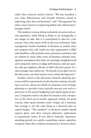 The Dialogue That Rarely Happens  11
rather than external market criteria: “We just launched a
new Sales Effectiveness and Growth Initiative aimed at
improving sales force performance” and ­“Management has
taken a keen interest in improving global sales effectiveness”
(imagine that!).
This tendency to focus almost exclusively on tactics and cur-
rent operations, while failing to think or act strategically, is
not unique to sales. But it is exacerbated in sales for a few
reasons. One is the nature of life in this area of business. Sales
management involves hundreds of decisions in market time,
not company time. Life inside any sales organization is filled
with deadlines, calls, periodic crises, pressures to perform, and
(in contrast to many other areas of business) common man-
agement assumptions that there are seemingly straightforward
and transparent metrics to judge performance: sales per quar-
ter, sales per employee, did she or didn’t she meet quota? As a
sales manager once said to me, “In this job, if you don’t survive
the short term, you don’t need to worry about the long term.”
Another reason is the disconnect between planning pro-
cesses and the requirements of sales decision making. Accord-
ing to surveys, about two-thirds of companies treat strategic
planning as a periodic event, typically once per year and as a
precursor to the annual budgeting and capital-approval pro-
cess. Companies tend to do plans by business unit, irrespec-
tive of the firm’s go-to-market approach (which, for good
reasons, often spans business units). Forget, for a moment,
that strategy is not the same thing as a financial plan or
capital budget. “The numbers” in financial models should
express plans and their resource-allocation implications
in quantitative terms. If not, they’re basically important-
sounding garnish on a pitch—something venture capitalists
­recognize when they evaluate entrepreneurs’ business plans.
Chapter_01.indd 11 02/06/14 11:21 AM
 