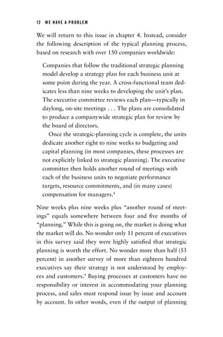 12  WE HAVE A PROBLEM
We will return to this issue in chapter 4. Instead, consider
the following description of the typical planning process,
based on research with over 150 companies worldwide:
Companies that follow the traditional strategic ­planning
model develop a strategy plan for each business unit at
some point during the year. A cross-functional team ded-
icates less than nine weeks to developing the unit’s plan.
The executive committee reviews each plan—­typically in
daylong, on-site meetings . . . The plans are consolidated
to produce a companywide strategic plan for review by
the board of directors.
Once the strategic-planning cycle is complete, the units
dedicate another eight to nine weeks to budgeting and
capital planning (in most companies, these processes are
not explicitly linked to strategic planning). The ­executive
committee then holds another round of meetings with
each of the business units to negotiate performance
­targets, resource commitments, and (in many cases)
­compensation for managers.8
Nine weeks plus nine weeks plus “another round of meet-
ings” equals somewhere between four and five months of
“planning.” While this is going on, the market is doing what
the market will do. No wonder only 11 percent of executives
in this survey said they were highly satisfied that strategic
planning is worth the effort. No wonder more than half (53
percent) in another survey of more than eighteen hundred
executives say their strategy is not understood by employ-
ees and customers.9
Buying processes at customers have no
responsibility or interest in accommodating your planning
process, and sales must respond issue by issue and account
by account. In other words, even if the output of planning
Chapter_01.indd 12 02/06/14 11:21 AM
 