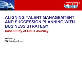 ALIGNING TALENT MANAGEMTENT AND SUCCESSION PLANNING WITH BUSINESS STRATEGY Case Study of CNI’s Journey Kenny Ong CNI Holdings Berhad 