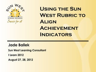 Using the Sun
                       West Rubric to
                       Align
                       Achievement
                       Indicators
Jade Ballek
Sun West Learning Consultant
I Learn 2012
August 27, 28, 2012
 