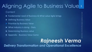 Aligning Agile to Business Value
Rajneesh Verma
Delivery Transformation and Operational Excellence
1
Content
 Fundamental need of Business & What value Agile brings
 Defining Business Value
 Prioritize by Business Value
 What Industry is doing - Stats
 Determining Business value
 Appendix - Business Value Game
 