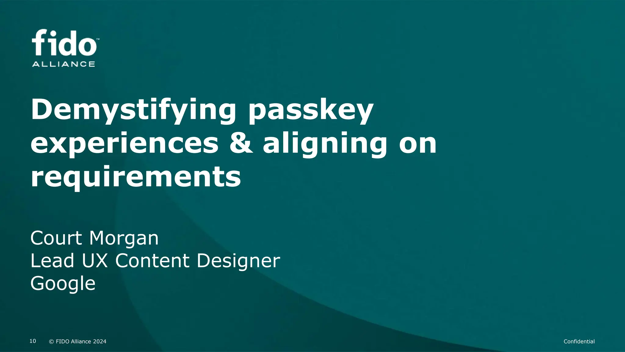 © FIDO Alliance 2024 Confidential
10 © FIDO Alliance 2024 Confidential
10
Demystifying passkey
experiences & aligning on
requirements
Court Morgan
Lead UX Content Designer
Google
 