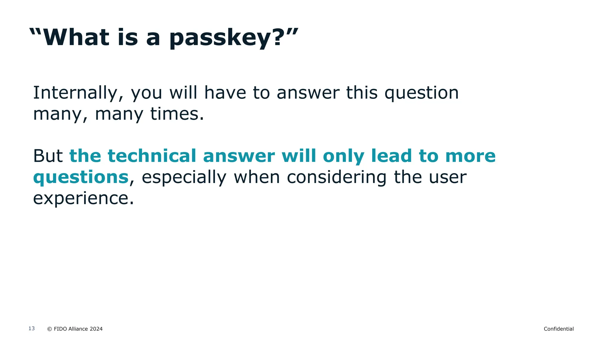 © FIDO Alliance 2024 Confidential
13
“What is a passkey?”
Internally, you will have to answer this question
many, many times.
But the technical answer will only lead to more
questions, especially when considering the user
experience.
 