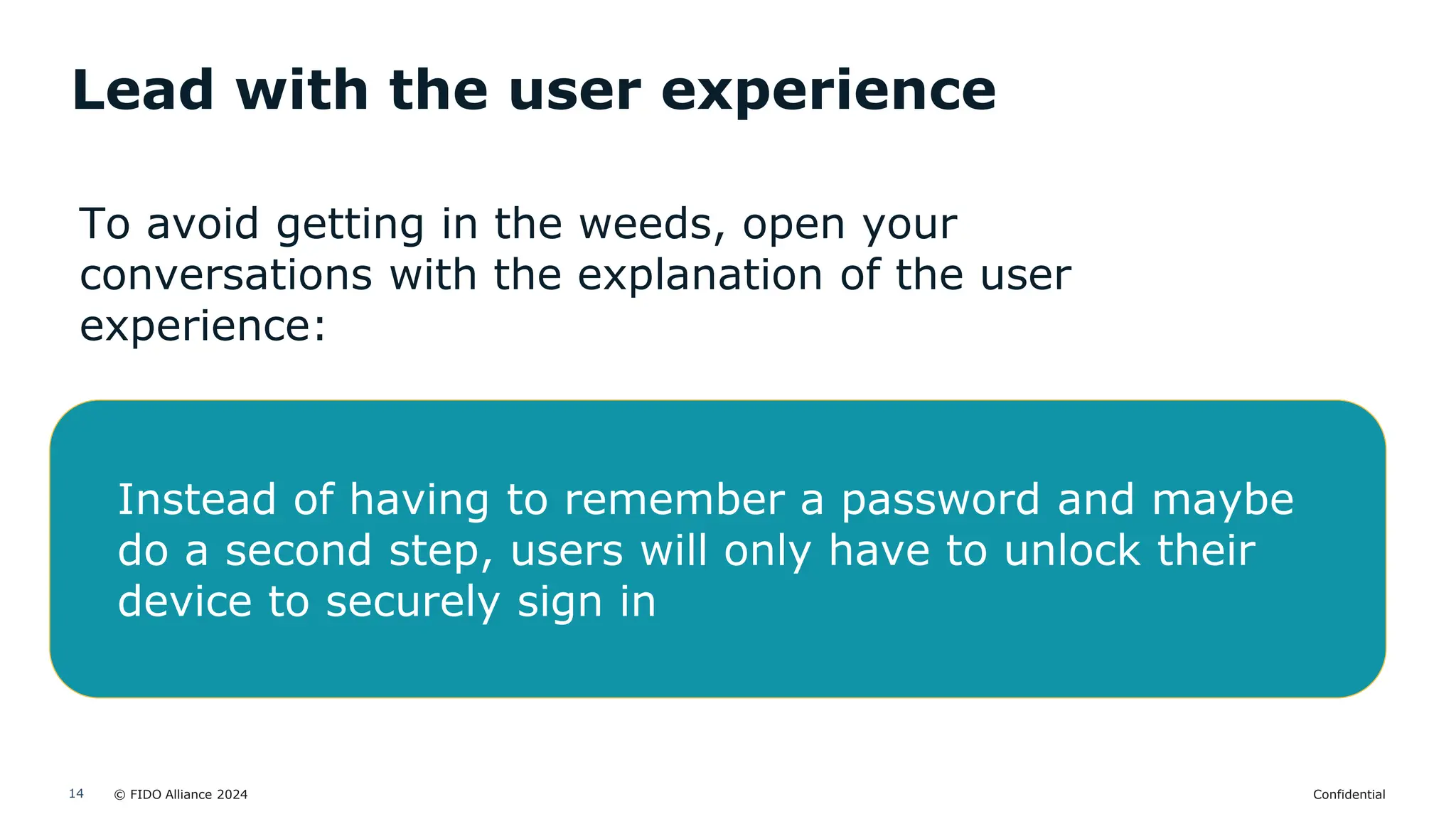 © FIDO Alliance 2024 Confidential
14
Lead with the user experience
To avoid getting in the weeds, open your
conversations with the explanation of the user
experience:
Instead of having to remember a password and maybe
do a second step, users will only have to unlock their
device to securely sign in
 