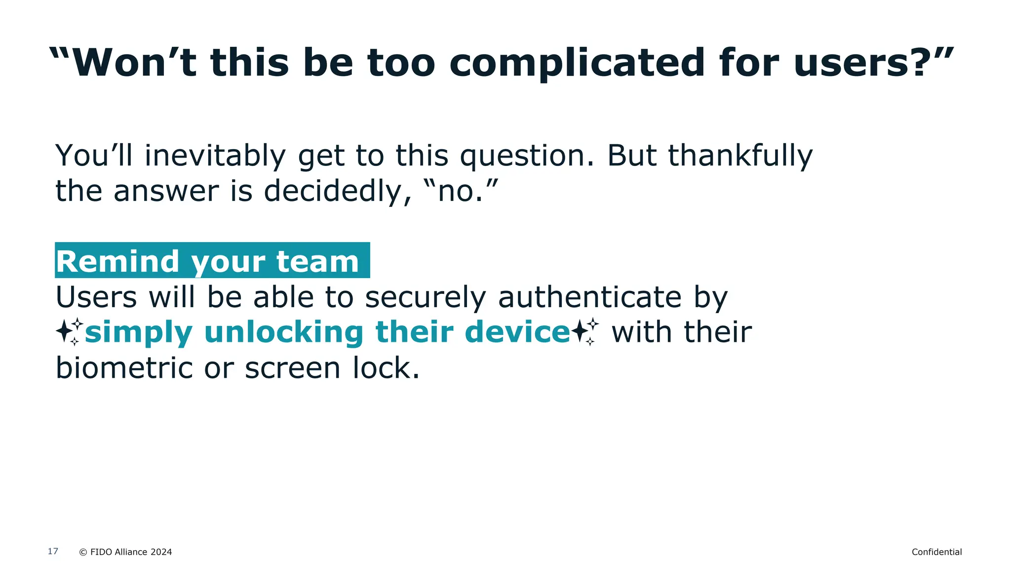 © FIDO Alliance 2024 Confidential
17
“Won’t this be too complicated for users?”
You’ll inevitably get to this question. But thankfully
the answer is decidedly, “no.”
Remind your team
Users will be able to securely authenticate by
✨simply unlocking their device✨ with their
biometric or screen lock.
 