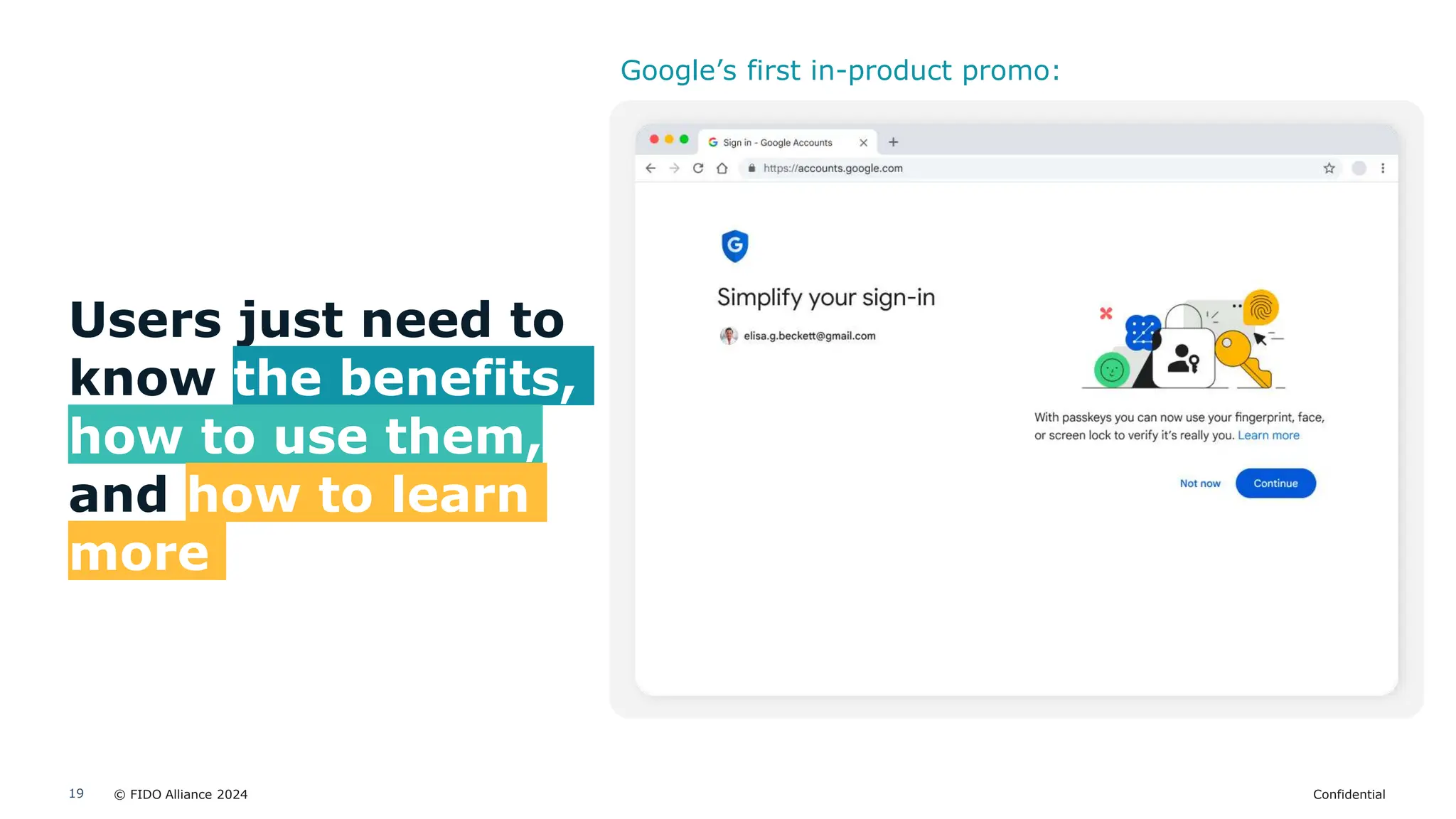 © FIDO Alliance 2024 Confidential
19
Users just need to
know the benefits,
how to use them,
and how to learn
more
Google’s first in-product promo:
 