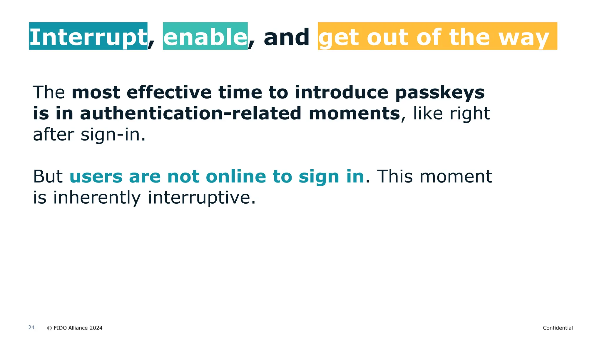 © FIDO Alliance 2024 Confidential
24
Interrupt, enable, and get out of the way
The most effective time to introduce passkeys
is in authentication-related moments, like right
after sign-in.
But users are not online to sign in. This moment
is inherently interruptive.
 