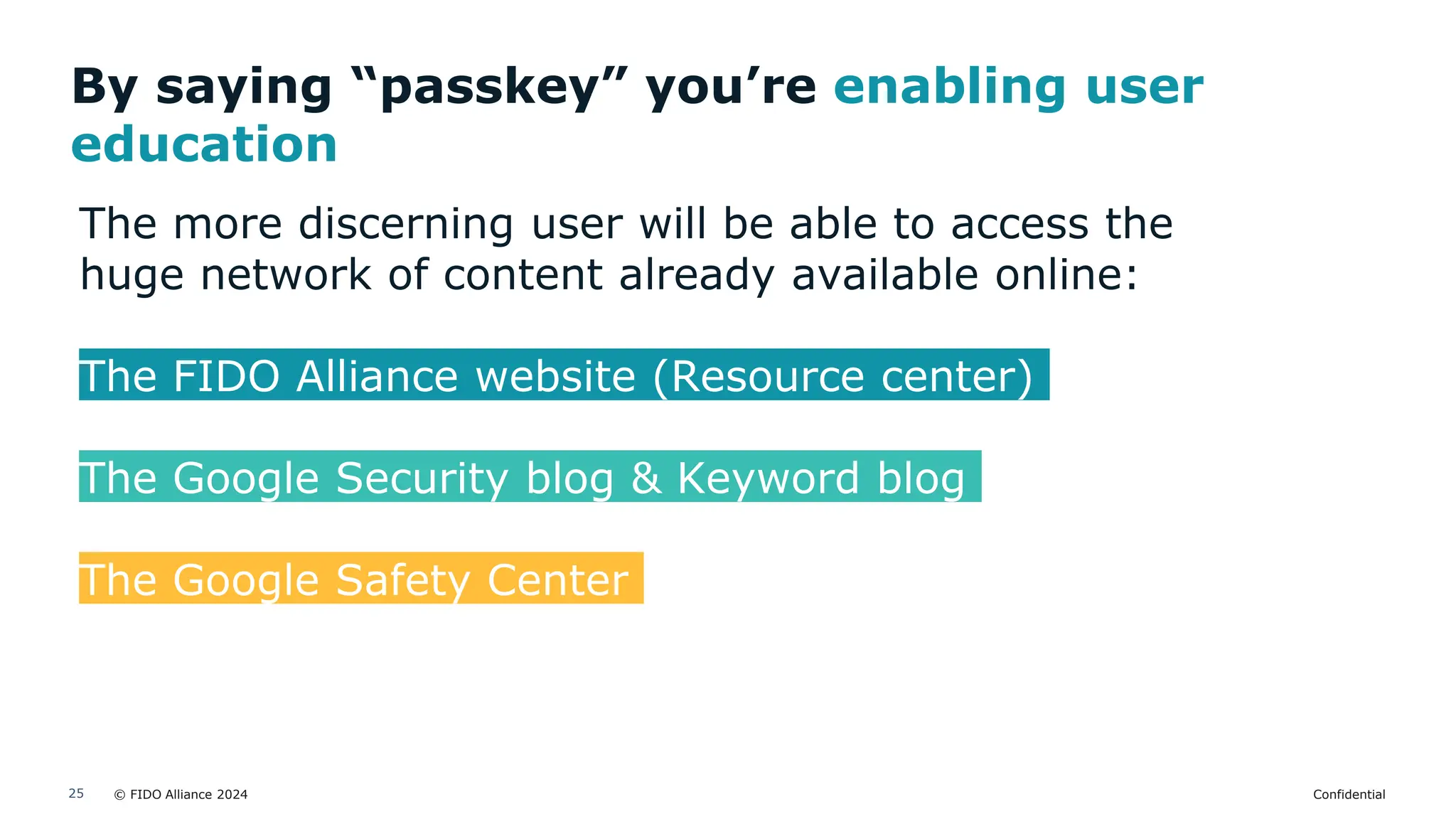 © FIDO Alliance 2024 Confidential
25
By saying “passkey” you’re enabling user
education
The more discerning user will be able to access the
huge network of content already available online:
The FIDO Alliance website (Resource center)
The Google Security blog & Keyword blog
The Google Safety Center
 