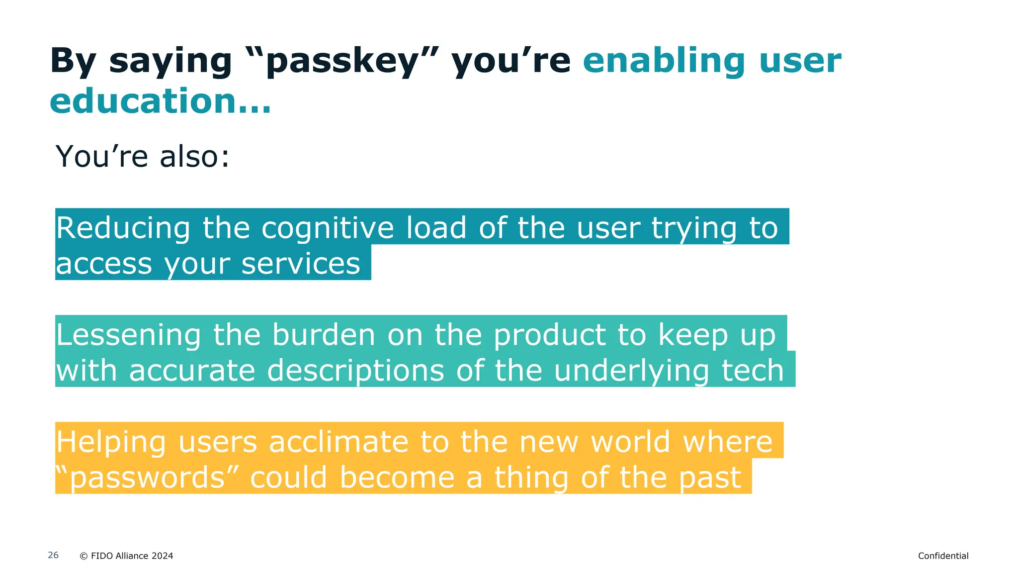 © FIDO Alliance 2024 Confidential
26
By saying “passkey” you’re enabling user
education…
You’re also:
Reducing the cognitive load of the user trying to
access your services
Lessening the burden on the product to keep up
with accurate descriptions of the underlying tech
Helping users acclimate to the new world where
“passwords” could become a thing of the past
 