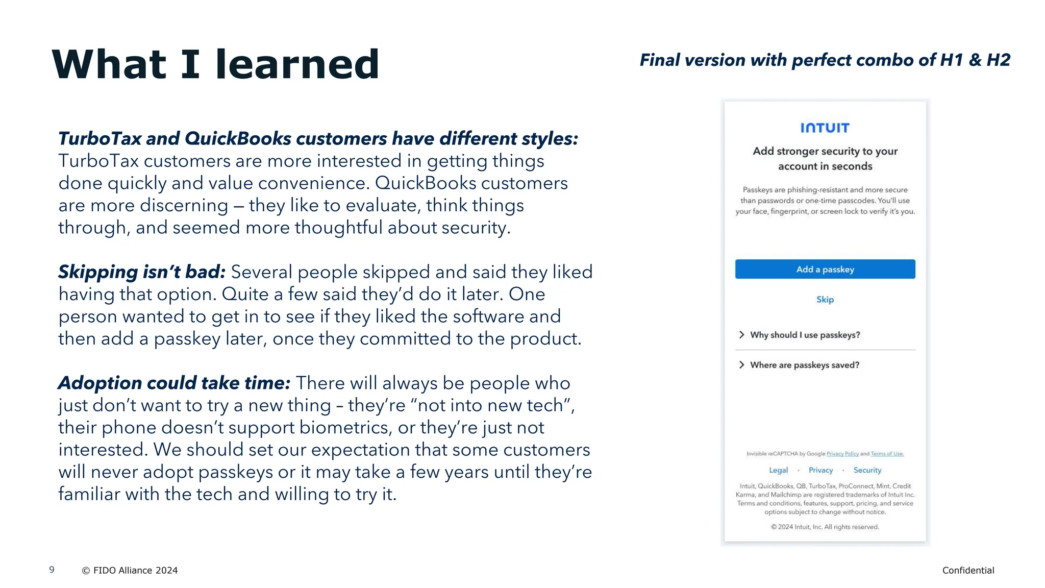 © FIDO Alliance 2024 Confidential
9
What I learned Final version with perfect combo of H1 & H2
TurboTax and QuickBooks customers have different styles:
TurboTax customers are more interested in getting things
done quickly and value convenience. QuickBooks customers
are more discerning — they like to evaluate, think things
through, and seemed more thoughtful about security.
Skipping isn’t bad: Several people skipped and said they liked
having that option. Quite a few said they’d do it later. One
person wanted to get in to see if they liked the software and
then add a passkey later, once they committed to the product.
Adoption could take time: There will always be people who
just don’t want to try a new thing – they’re “not into new tech”,
their phone doesn’t support biometrics, or they’re just not
interested. We should set our expectation that some customers
will never adopt passkeys or it may take a few years until they’re
familiar with the tech and willing to try it.
 