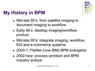 My History in BPM
   l   Mid-late 80’s: from satellite imaging to
       document imaging to workflow
   l   Early 90’s: desktop imaging/workflow
       product
   l   Mid-late 90’s: integrate imaging, workflow,
       EAI and e-commerce systems
   l   2000-1: FileNet (now IBM) BPM evangelist
   l   2002-now: process architect and BPM
       industry analyst
                    Copyright Kemsley Design Ltd., 2011   2
 