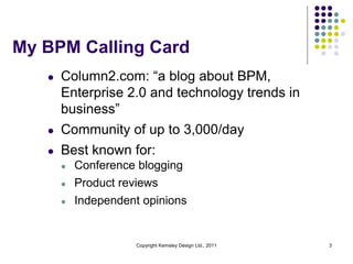 My BPM Calling Card
   l   Column2.com: “a blog about BPM,
       Enterprise 2.0 and technology trends in
       business”
   l   Community of up to 3,000/day
   l   Best known for:
       l   Conference blogging
       l   Product reviews
       l   Independent opinions


                      Copyright Kemsley Design Ltd., 2011   3
 