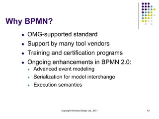 Why BPMN?
   l   OMG-supported standard
   l   Support by many tool vendors
   l   Training and certification programs
   l   Ongoing enhancements in BPMN 2.0:
       l   Advanced event modeling
       l   Serialization for model interchange
       l   Execution semantics



                      Copyright Kemsley Design Ltd., 2011   43
 