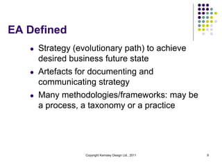 EA Defined
   l   Strategy (evolutionary path) to achieve
       desired business future state
   l   Artefacts for documenting and
       communicating strategy
   l   Many methodologies/frameworks: may be
       a process, a taxonomy or a practice




                   Copyright Kemsley Design Ltd., 2011   9
 