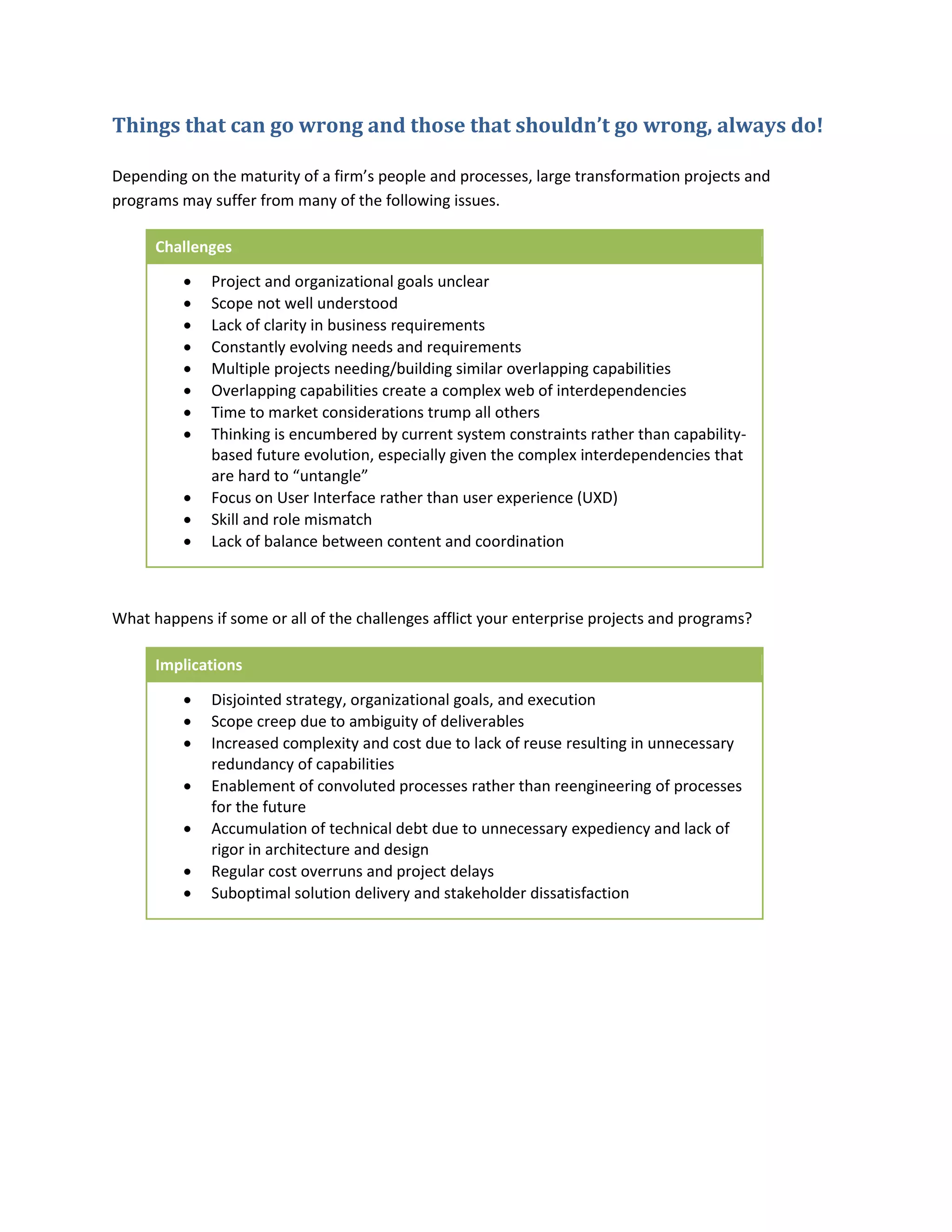 Things that can go wrong and those that shouldn’t go wrong, always do!
Depending on the maturity of a firm’s people and processes, large transformation projects and
programs may suffer from many of the following issues.
Challenges












Project and organizational goals unclear
Scope not well understood
Lack of clarity in business requirements
Constantly evolving needs and requirements
Multiple projects needing/building similar overlapping capabilities
Overlapping capabilities create a complex web of interdependencies
Time to market considerations trump all others
Thinking is encumbered by current system constraints rather than capabilitybased future evolution, especially given the complex interdependencies that
are hard to “untangle”
Focus on User Interface rather than user experience (UXD)
Skill and role mismatch
Lack of balance between content and coordination

What happens if some or all of the challenges afflict your enterprise projects and programs?
Implications








Disjointed strategy, organizational goals, and execution
Scope creep due to ambiguity of deliverables
Increased complexity and cost due to lack of reuse resulting in unnecessary
redundancy of capabilities
Enablement of convoluted processes rather than reengineering of processes
for the future
Accumulation of technical debt due to unnecessary expediency and lack of
rigor in architecture and design
Regular cost overruns and project delays
Suboptimal solution delivery and stakeholder dissatisfaction

 