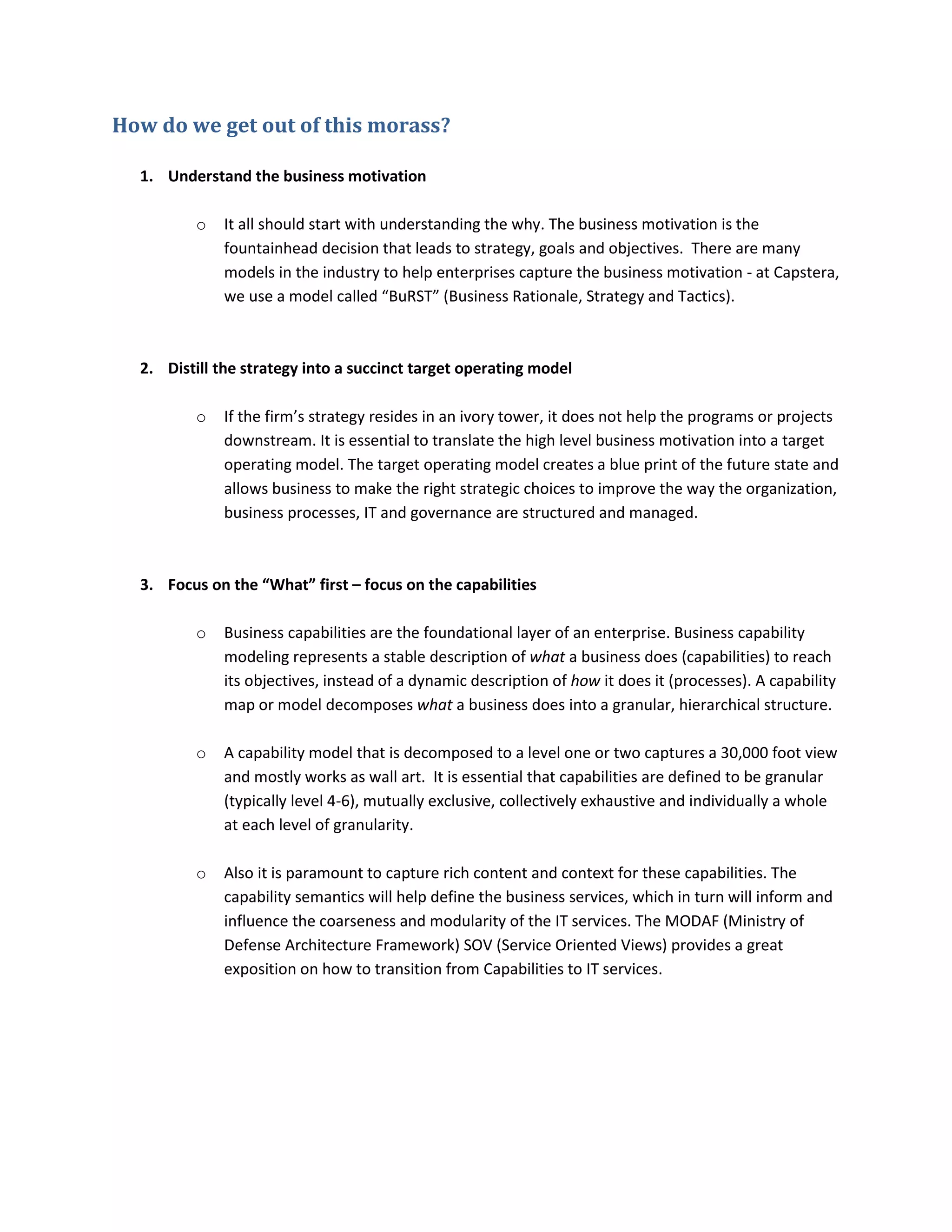 How do we get out of this morass?
1. Understand the business motivation
o

It all should start with understanding the why. The business motivation is the
fountainhead decision that leads to strategy, goals and objectives. There are many
models in the industry to help enterprises capture the business motivation - at Capstera,
we use a model called “BuRST” (Business Rationale, Strategy and Tactics).

2. Distill the strategy into a succinct target operating model
o

If the firm’s strategy resides in an ivory tower, it does not help the programs or projects
downstream. It is essential to translate the high level business motivation into a target
operating model. The target operating model creates a blue print of the future state and
allows business to make the right strategic choices to improve the way the organization,
business processes, IT and governance are structured and managed.

3. Focus on the “What” first – focus on the capabilities
o

Business capabilities are the foundational layer of an enterprise. Business capability
modeling represents a stable description of what a business does (capabilities) to reach
its objectives, instead of a dynamic description of how it does it (processes). A capability
map or model decomposes what a business does into a granular, hierarchical structure.

o

A capability model that is decomposed to a level one or two captures a 30,000 foot view
and mostly works as wall art. It is essential that capabilities are defined to be granular
(typically level 4-6), mutually exclusive, collectively exhaustive and individually a whole
at each level of granularity.

o

Also it is paramount to capture rich content and context for these capabilities. The
capability semantics will help define the business services, which in turn will inform and
influence the coarseness and modularity of the IT services. The MODAF (Ministry of
Defense Architecture Framework) SOV (Service Oriented Views) provides a great
exposition on how to transition from Capabilities to IT services.

 
