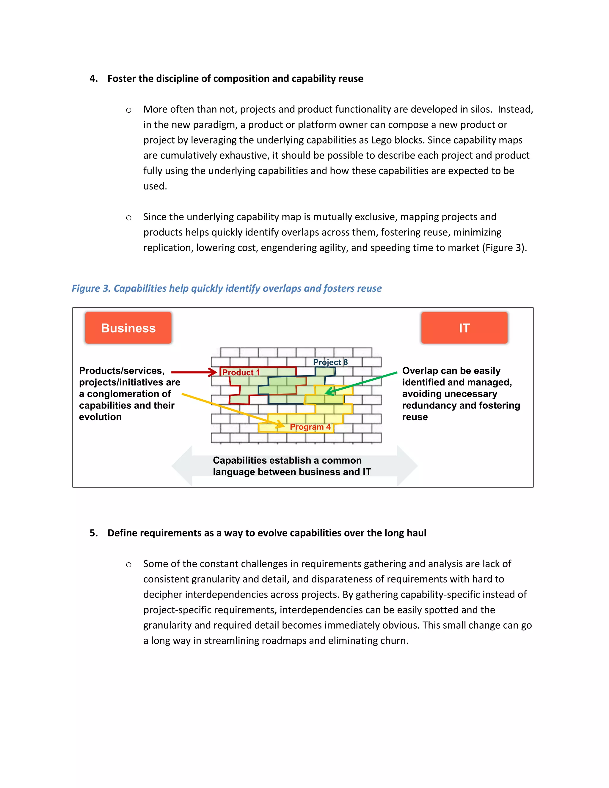 4. Foster the discipline of composition and capability reuse
o

More often than not, projects and product functionality are developed in silos. Instead,
in the new paradigm, a product or platform owner can compose a new product or
project by leveraging the underlying capabilities as Lego blocks. Since capability maps
are cumulatively exhaustive, it should be possible to describe each project and product
fully using the underlying capabilities and how these capabilities are expected to be
used.

o

Since the underlying capability map is mutually exclusive, mapping projects and
products helps quickly identify overlaps across them, fostering reuse, minimizing
replication, lowering cost, engendering agility, and speeding time to market (Figure 3).

Figure 3. Capabilities help quickly identify overlaps and fosters reuse

Business

IT
Project 8

Products/services,
projects/initiatives are
a conglomeration of
capabilities and their
evolution

Overlap can be easily
identified and managed,
avoiding unecessary
redundancy and fostering
reuse

Product 1

Program 4

Capabilities establish a common
language between business and IT

5. Define requirements as a way to evolve capabilities over the long haul
o

Some of the constant challenges in requirements gathering and analysis are lack of
consistent granularity and detail, and disparateness of requirements with hard to
decipher interdependencies across projects. By gathering capability-specific instead of
project-specific requirements, interdependencies can be easily spotted and the
granularity and required detail becomes immediately obvious. This small change can go
a long way in streamlining roadmaps and eliminating churn.

 