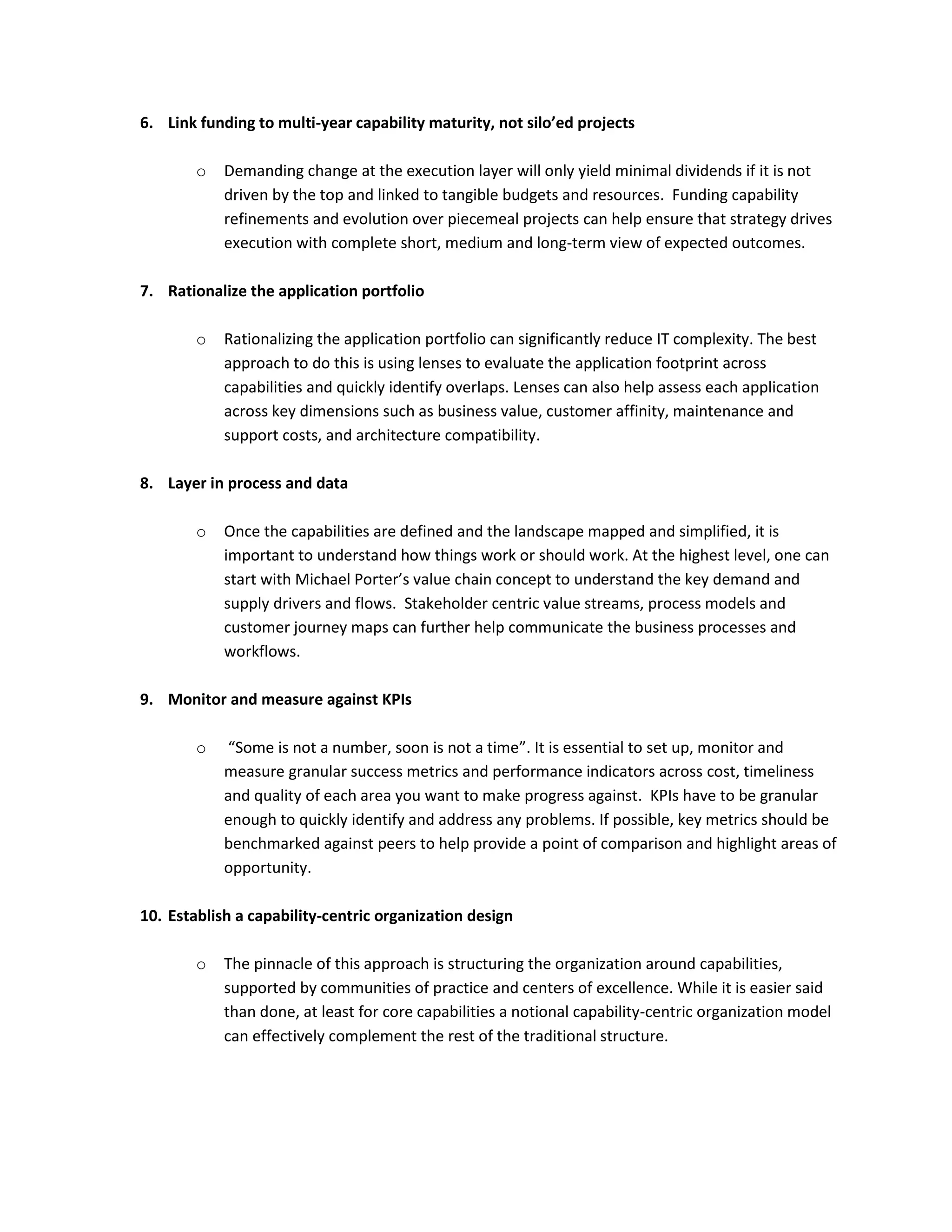 6. Link funding to multi-year capability maturity, not silo’ed projects
o

Demanding change at the execution layer will only yield minimal dividends if it is not
driven by the top and linked to tangible budgets and resources. Funding capability
refinements and evolution over piecemeal projects can help ensure that strategy drives
execution with complete short, medium and long-term view of expected outcomes.

7. Rationalize the application portfolio
o

Rationalizing the application portfolio can significantly reduce IT complexity. The best
approach to do this is using lenses to evaluate the application footprint across
capabilities and quickly identify overlaps. Lenses can also help assess each application
across key dimensions such as business value, customer affinity, maintenance and
support costs, and architecture compatibility.

8. Layer in process and data
o

Once the capabilities are defined and the landscape mapped and simplified, it is
important to understand how things work or should work. At the highest level, one can
start with Michael Porter’s value chain concept to understand the key demand and
supply drivers and flows. Stakeholder centric value streams, process models and
customer journey maps can further help communicate the business processes and
workflows.

9. Monitor and measure against KPIs
o

“Some is not a number, soon is not a time”. It is essential to set up, monitor and
measure granular success metrics and performance indicators across cost, timeliness
and quality of each area you want to make progress against. KPIs have to be granular
enough to quickly identify and address any problems. If possible, key metrics should be
benchmarked against peers to help provide a point of comparison and highlight areas of
opportunity.

10. Establish a capability-centric organization design
o

The pinnacle of this approach is structuring the organization around capabilities,
supported by communities of practice and centers of excellence. While it is easier said
than done, at least for core capabilities a notional capability-centric organization model
can effectively complement the rest of the traditional structure.

 
