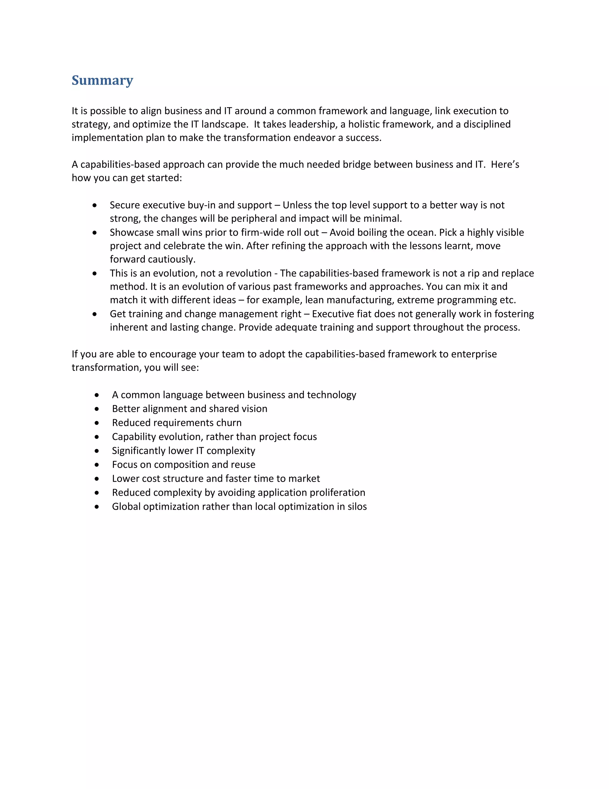 Summary
It is possible to align business and IT around a common framework and language, link execution to
strategy, and optimize the IT landscape. It takes leadership, a holistic framework, and a disciplined
implementation plan to make the transformation endeavor a success.
A capabilities-based approach can provide the much needed bridge between business and IT. Here’s
how you can get started:





Secure executive buy-in and support – Unless the top level support to a better way is not
strong, the changes will be peripheral and impact will be minimal.
Showcase small wins prior to firm-wide roll out – Avoid boiling the ocean. Pick a highly visible
project and celebrate the win. After refining the approach with the lessons learnt, move
forward cautiously.
This is an evolution, not a revolution - The capabilities-based framework is not a rip and replace
method. It is an evolution of various past frameworks and approaches. You can mix it and
match it with different ideas – for example, lean manufacturing, extreme programming etc.
Get training and change management right – Executive fiat does not generally work in fostering
inherent and lasting change. Provide adequate training and support throughout the process.

If you are able to encourage your team to adopt the capabilities-based framework to enterprise
transformation, you will see:










A common language between business and technology
Better alignment and shared vision
Reduced requirements churn
Capability evolution, rather than project focus
Significantly lower IT complexity
Focus on composition and reuse
Lower cost structure and faster time to market
Reduced complexity by avoiding application proliferation
Global optimization rather than local optimization in silos

 