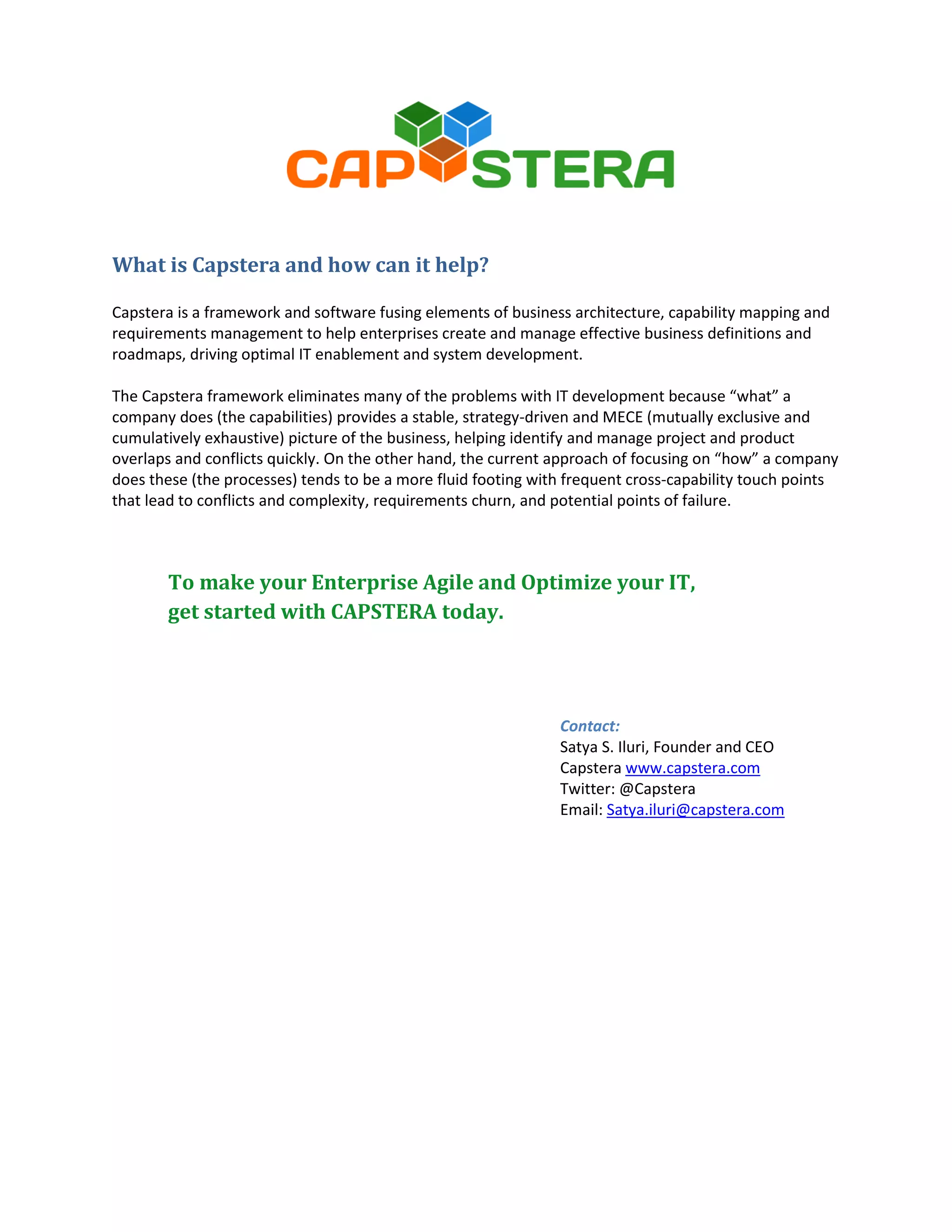 What is Capstera and how can it help?
Capstera is a framework and software fusing elements of business architecture, capability mapping and
requirements management to help enterprises create and manage effective business definitions and
roadmaps, driving optimal IT enablement and system development.
The Capstera framework eliminates many of the problems with IT development because “what” a
company does (the capabilities) provides a stable, strategy-driven and MECE (mutually exclusive and
cumulatively exhaustive) picture of the business, helping identify and manage project and product
overlaps and conflicts quickly. On the other hand, the current approach of focusing on “how” a company
does these (the processes) tends to be a more fluid footing with frequent cross-capability touch points
that lead to conflicts and complexity, requirements churn, and potential points of failure.

To make your Enterprise Agile and Optimize your IT,
get started with CAPSTERA today.

Contact:
Satya S. Iluri, Founder and CEO
Capstera www.capstera.com
Twitter: @Capstera
Email: Satya.iluri@capstera.com

 