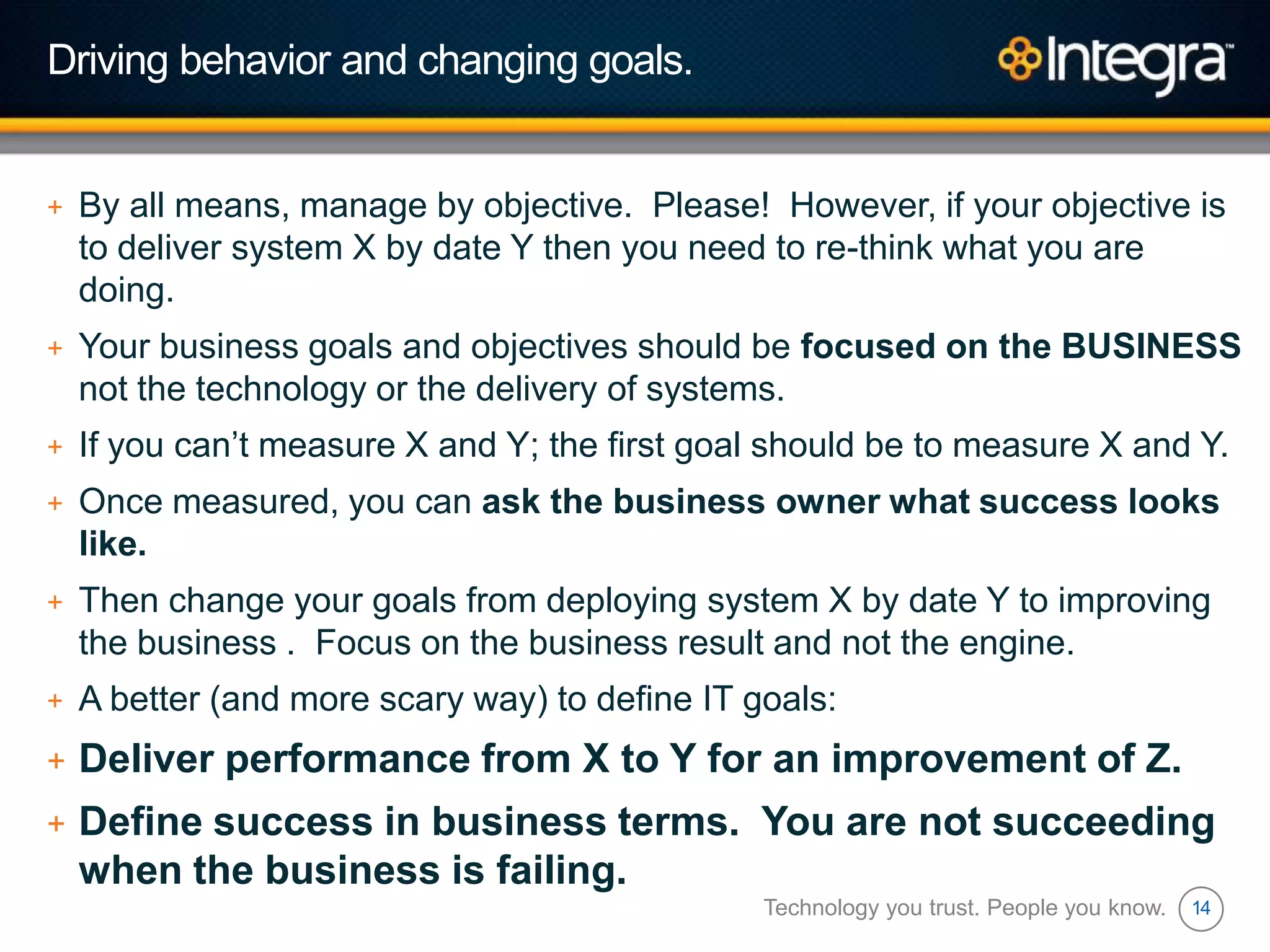 14
Driving behavior and changing goals.
+ By all means, manage by objective. Please! However, if your objective is
to deliver system X by date Y then you need to re-think what you are
doing.
+ Your business goals and objectives should be focused on the BUSINESS
not the technology or the delivery of systems.
+ If you can‟t measure X and Y; the first goal should be to measure X and Y.
+ Once measured, you can ask the business owner what success looks
like.
+ Then change your goals from deploying system X by date Y to improving
the business . Focus on the business result and not the engine.
+ A better (and more scary way) to define IT goals:
+ Deliver performance from X to Y for an improvement of Z.
+ Define success in business terms. You are not succeeding
when the business is failing.
Technology you trust. People you know.
 
