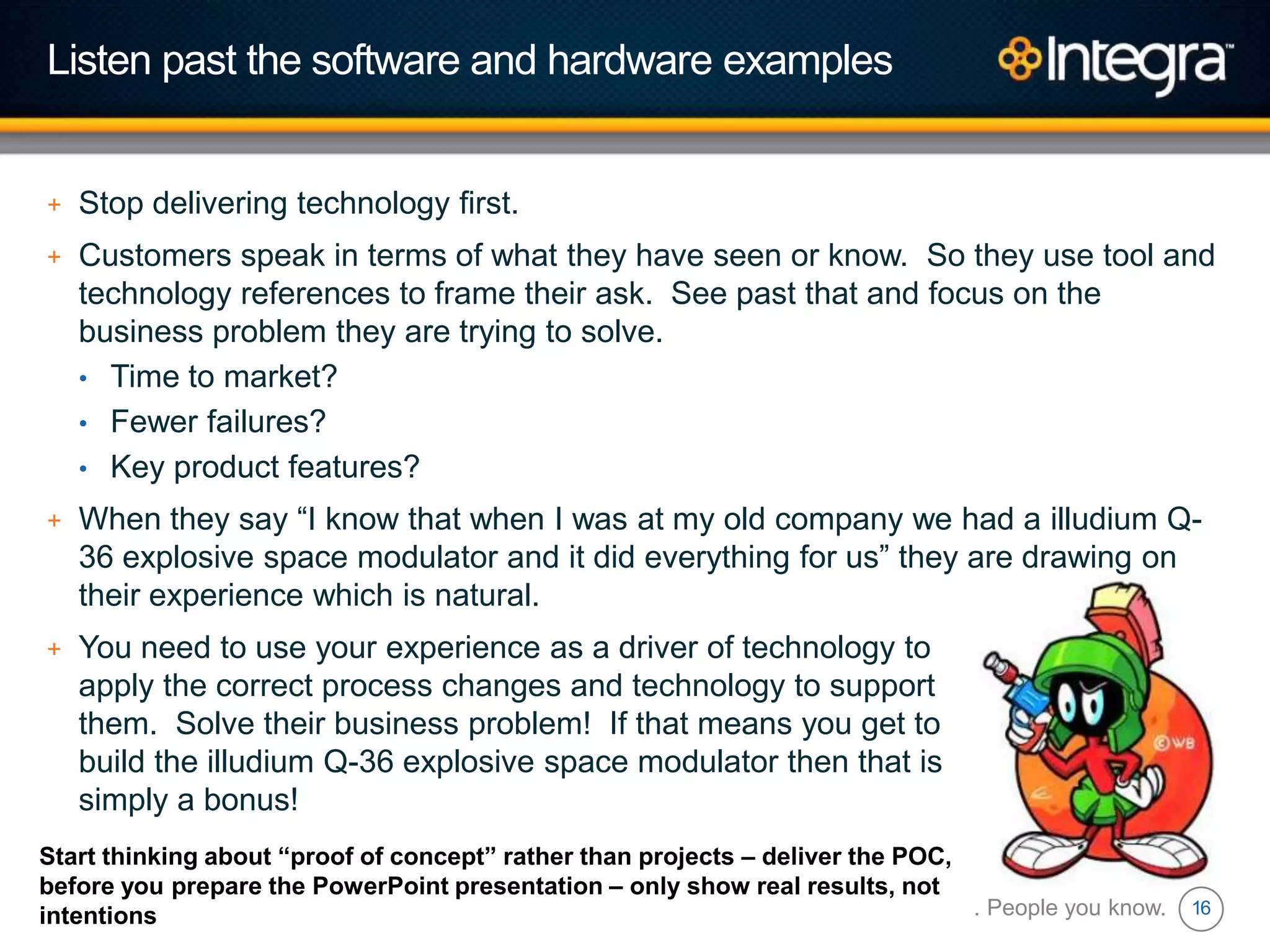 16
Listen past the software and hardware examples
+ Stop delivering technology first.
+ Customers speak in terms of what they have seen or know. So they use tool and
technology references to frame their ask. See past that and focus on the
business problem they are trying to solve.
• Time to market?
• Fewer failures?
• Key product features?
+ When they say “I know that when I was at my old company we had a illudium Q-
36 explosive space modulator and it did everything for us” they are drawing on
their experience which is natural.
+ You need to use your experience as a driver of technology to
apply the correct process changes and technology to support
them. Solve their business problem! If that means you get to
build the illudium Q-36 explosive space modulator then that is
simply a bonus!
Technology you trust. People you know.
Start thinking about “proof of concept” rather than projects – deliver the POC,
before you prepare the PowerPoint presentation – only show real results, not
intentions
 
