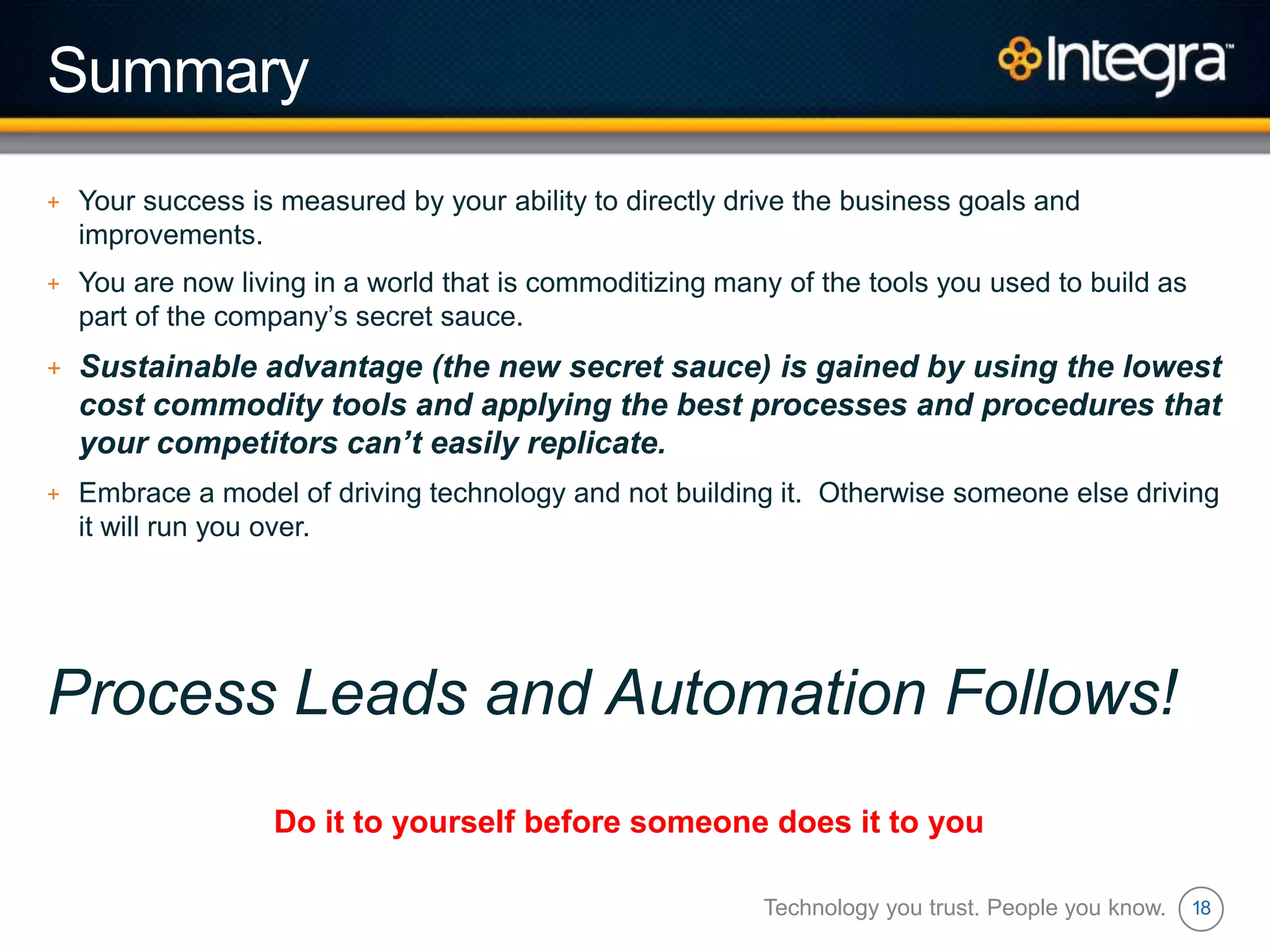 18
Summary
+ Your success is measured by your ability to directly drive the business goals and
improvements.
+ You are now living in a world that is commoditizing many of the tools you used to build as
part of the company‟s secret sauce.
+ Sustainable advantage (the new secret sauce) is gained by using the lowest
cost commodity tools and applying the best processes and procedures that
your competitors can’t easily replicate.
+ Embrace a model of driving technology and not building it. Otherwise someone else driving
it will run you over.
Process Leads and Automation Follows!
Technology you trust. People you know.
Do it to yourself before someone does it to you
 