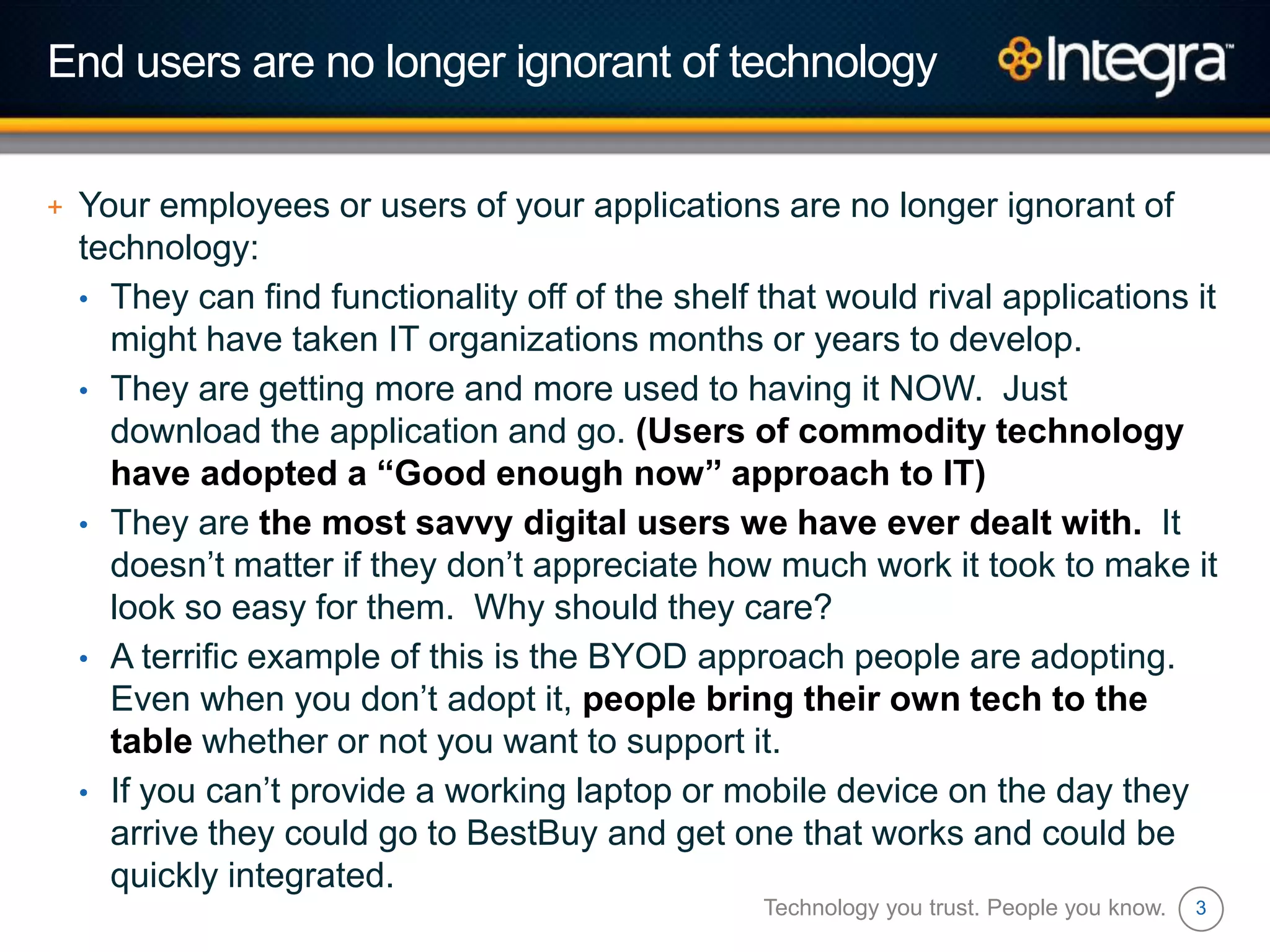 3
End users are no longer ignorant of technology
+ Your employees or users of your applications are no longer ignorant of
technology:
• They can find functionality off of the shelf that would rival applications it
might have taken IT organizations months or years to develop.
• They are getting more and more used to having it NOW. Just
download the application and go. (Users of commodity technology
have adopted a “Good enough now” approach to IT)
• They are the most savvy digital users we have ever dealt with. It
doesn‟t matter if they don‟t appreciate how much work it took to make it
look so easy for them. Why should they care?
• A terrific example of this is the BYOD approach people are adopting.
Even when you don‟t adopt it, people bring their own tech to the
table whether or not you want to support it.
• If you can‟t provide a working laptop or mobile device on the day they
arrive they could go to BestBuy and get one that works and could be
quickly integrated.
Technology you trust. People you know.
 