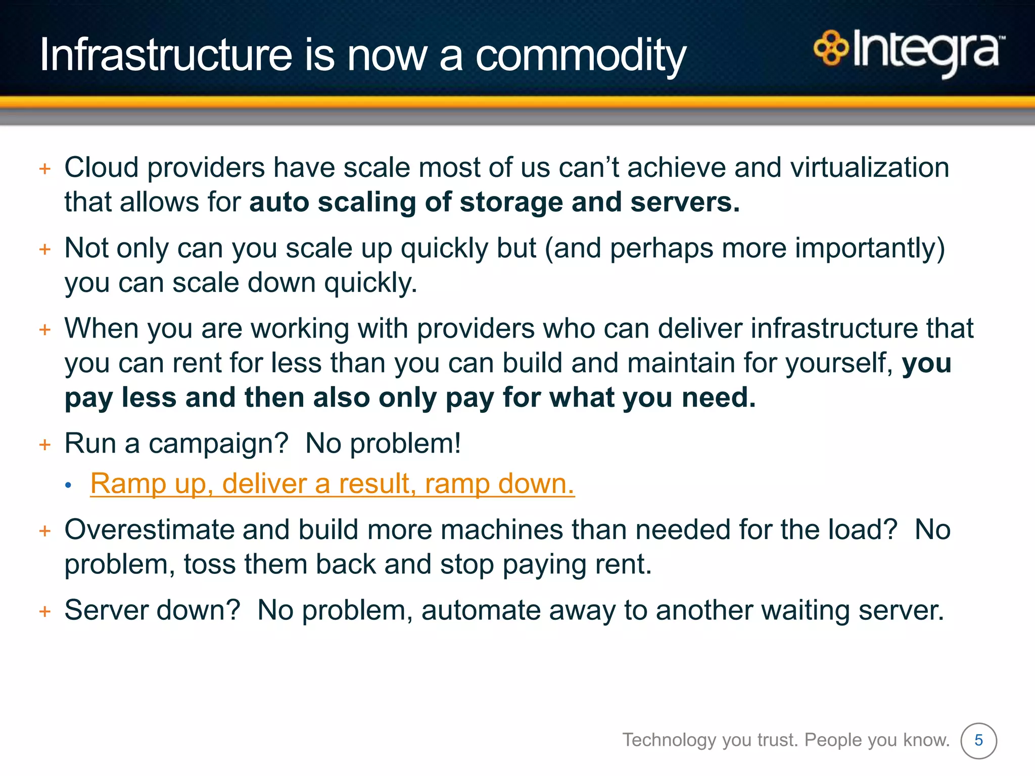 5
Infrastructure is now a commodity
+ Cloud providers have scale most of us can‟t achieve and virtualization
that allows for auto scaling of storage and servers.
+ Not only can you scale up quickly but (and perhaps more importantly)
you can scale down quickly.
+ When you are working with providers who can deliver infrastructure that
you can rent for less than you can build and maintain for yourself, you
pay less and then also only pay for what you need.
+ Run a campaign? No problem!
• Ramp up, deliver a result, ramp down.
+ Overestimate and build more machines than needed for the load? No
problem, toss them back and stop paying rent.
+ Server down? No problem, automate away to another waiting server.
Technology you trust. People you know.
 