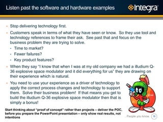 16
Listen past the software and hardware examples
+ Stop delivering technology first.
+ Customers speak in terms of what they have seen or know. So they use tool and
technology references to frame their ask. See past that and focus on the
business problem they are trying to solve.
• Time to market?
• Fewer failures?
• Key product features?
+ When they say “I know that when I was at my old company we had a illudium Q-
36 explosive space modulator and it did everything for us” they are drawing on
their experience which is natural.
+ You need to use your experience as a driver of technology to
apply the correct process changes and technology to support
them. Solve their business problem! If that means you get to
build the illudium Q-36 explosive space modulator then that is
simply a bonus!
Technology you trust. People you know.
Start thinking about “proof of concept” rather than projects – deliver the POC,
before you prepare the PowerPoint presentation – only show real results, not
intentions
 